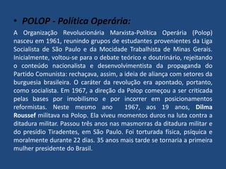 • POLOP - Política Operária: 
A Organização Revolucionária Marxista-Política Operária (Polop) 
nasceu em 1961, reunindo grupos de estudantes provenientes da Liga 
Socialista de São Paulo e da Mocidade Trabalhista de Minas Gerais. 
Inicialmente, voltou-se para o debate teórico e doutrinário, rejeitando 
o conteúdo nacionalista e desenvolvimentista da propaganda do 
Partido Comunista: rechaçava, assim, a ideia de aliança com setores da 
burguesia brasileira. O caráter da revolução era apontado, portanto, 
como socialista. Em 1967, a direção da Polop começou a ser criticada 
pelas bases por imobilismo e por incorrer em posicionamentos 
reformistas. Neste mesmo ano 1967, aos 19 anos, Dilma 
Roussef militava na Polop. Ela viveu momentos duros na luta contra a 
ditadura militar. Passou três anos nas masmorras da ditadura militar e 
do presídio Tiradentes, em São Paulo. Foi torturada física, psíquica e 
moralmente durante 22 dias. 35 anos mais tarde se tornaria a primeira 
mulher presidente do Brasil. 
 