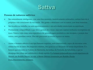 Pessoas de natureza sattivica:
   São naturalmente inteligentes, com uma boa memória, instintivamente ordenados, cuidam bem de si
    próprios e são conscientes da sua saúde. São gentis e atenciosos com os outros ,com boas maneiras .

   São focados no trabalho, no auto-aperfeiçoamento e em actividades intelectuais ou espirituais.

   Prontamente compartilham o que têm e gostam de o fazer, mas sem esperar nenhuma recompensa em
    troca. Vêem a vida como uma experiência de aprendizagem produtiva e não invejam a posição dos
    outros, nem guardam rancor. Eles não procuram acumular riqueza ou status.


   Assim, o homem sáttvico é um tipo humano superior, mais interiorizado, capaz de encontrar uma
    síntese lúcida no meio dos impactos externos, dos quais se vai deixando de tornar dependente. É o
    homem que encontra os Valores da Harmonia, da Justiça, da Verdade, da Sabedoria, e que se
    desapega das coisas que satisfazem o desejo egoísta. É o homem polarizado nos níveis superiores do
    Mental, em Buddhi-Manas, ou seja, a Mente (Manas) iluminada por Buddhi (Razão
    Pura, Discernimento, Intuição).
 