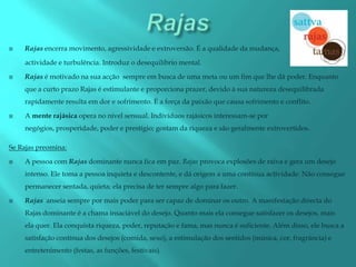    Rajas encerra movimento, agressividade e extroversão. É a qualidade da mudança,

    actividade e turbulência. Introduz o desequilíbrio mental.

   Rajas é motivado na sua acção sempre em busca de uma meta ou um fim que lhe dá poder. Enquanto
    que a curto prazo Rajas é estimulante e proporciona prazer, devido à sua natureza desequilibrada
    rapidamente resulta em dor e sofrimento. É a força da paixão que causa sofrimento e conflito.

   A mente rajásica opera no nível sensual. Indivíduos rajásicos interessam-se por
    negógios, prosperidade, poder e prestígio; gostam da riqueza e são geralmente extrovertidos.

Se Rajas preomina:

   A pessoa com Rajas dominante nunca fica em paz. Rajas provoca explosões de raiva e gera um desejo
    intenso. Ele toma a pessoa inquieta e descontente, e dá origem a uma contínua actividade. Não consegue
    permanecer sentada, quieta; ela precisa de ter sempre algo para fazer.

   Rajas anseia sempre por mais poder para ser capaz de dominar os outro. A manifestação directa do
    Rajas dominante é a chama insaciável do desejo. Quanto mais ela consegue satisfazer os desejos, mais
    ela quer. Ela conquista riqueza, poder, reputação e fama, mas nunca é suficiente. Além disso, ele busca a
    satisfação contínua dos desejos (comida, sexo), a estimulação dos sentidos (música, cor, fragrância) e
    entretenimento (festas, as funções, festivais).
 