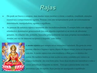    Ele pode ser bravo e corajoso, mas muitas vezes mostrar o ciúme, a malícia, crueldade, emoções
    excessivas e comportamento egoísta. Pessoas com este temperamento pode ser extremamente
    determinada, manipuladora, egoísta e orgulhoso.

   As pessoas de natureza rajásica raramente dão incondicionalmente. É sempre feito com alguma
    relutância e demonstrar generosidade (ou com alguma expectativa) ao invés de altruísmo
    genuíno. As relações são, portanto, baseadas principalmente nas suas próprias necessidades e
    desejos, em vez de interesse recíproco e respeito. com Sattva.


                         A mente rajásica quer sempre novas sensações e variedade. Ela gosta de certas

                         pessoas, objectos e lugares e agora, depois de algum tempo, torna-se desgostoso

                         com eles. A mente rajásica tem uma tendência a olhar para os defeitos dos

                         outros. Ele também lembra as más acções ou erros cometidos por outros e se

                         esquece facilmente dos seus bons actos. Essas duas tendências intensificar o ódio e

                         causar perturbação frequente na mente. Para que a pessoa tenha uma vida

                         proveitosa e paz de espírito, Rajas precisa ser apaziguado e equilibrado .
 
