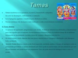   Tamas manifesta-se na ignorância, na inércia, brutalidade e estupidez;

    tal como no desamparo, embotamento, e confusão;

   Leva á preguiça, egoísmo e tendência para destruir os outros;

   Pessoas tamásicas não alcançam a auto-realização e estão constantemente insatisfeitas.


Se Tamas domina:

   A s pessoas são ignorantes, preguiçosas e com medos. Podem ser teimosos ou obstinados, e desatenciosos
    para com aqueles que os rodeiam. Pessoas tamásicas mostram pouco ou nenhum desejo de se melhorar
    fisicamente ou mentalmente, ou falta a força de vontade e disciplina para fazê-lo.;

   Há pouco ânimo, sendo algumas das suas piores características: a preguiça, obstinação e um desespero
    forte e profundo.

   Quando Tamas domina, a mente pode ficar esquecida, sonolenta, apática e incapaz de qualquer acção ou
    pensamento proveitoso. A pessoa dominada por Tamas pode se parecer mais com um animal do que com
    um ser humano; sem poder fazer um julgamento claro, ela pode deixar de distinguir entre o certo e o
    errado.
 