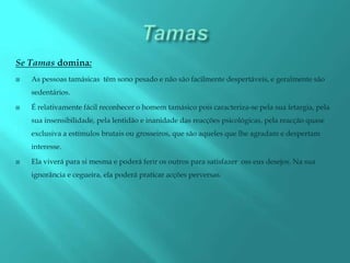 Se Tamas domina:
   As pessoas tamásicas têm sono pesado e não são facilmente despertáveis, e geralmente são
    sedentários.

   É relativamente fácil reconhecer o homem tamásico pois caracteriza-se pela sua letargia, pela
    sua insensibilidade, pela lentidão e inanidade das reacções psicológicas, pela reacção quase
    exclusiva a estímulos brutais ou grosseiros, que são aqueles que lhe agradam e despertam
    interesse.

   Ela viverá para si mesma e poderá ferir os outros para satisfazer oss eus desejos. Na sua
    ignorãncia e cegueira, ela poderá praticar acções perversas.
 