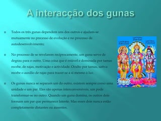    Todos os três gunas dependem uns dos outros e ajudam-se
    mutuamente no precesso de evolução e no processo de
    autodesenvolvimento;


   No processo de se revelarem reciprocamente, um guna serve de
    degrau para o outro. Uma coisa que é estável e dominada por tamas
    recebe, de rajas, motivação e actividade. Oculto por tamas, sattva
    recebe o auxílio de rajas para trazer-se a si mesmo á luz.


   Os gunas nunca se separam um do outro, existem sempre como uma
    unidade e um par. Eles são apenas interconversiveis, um pode
    transformar-se no outro. Quando um guna domina, os outros dois
    formam um par que permanece latente. Mas esses dois nunca estão
    completamente distantes ou ausentes.
 