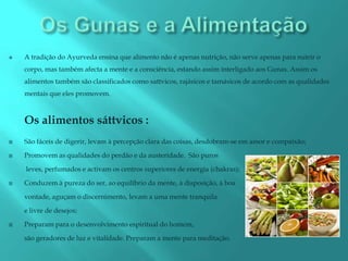    A tradição do Ayurveda ensina que alimento não é apenas nutrição, não serve apenas para nutrir o
    corpo, mas também afecta a mente e a consciência, estando assim interligado aos Gunas. Assim os
    alimentos também são classificados como sattvicos, rajásicos e tamásicos de acordo com as qualidades
    mentais que eles promovem.



    Os alimentos sáttvicos :
   São fáceis de digerir, levam à percepção clara das coisas, desdobram-se em amor e compaixão;

   Promovem as qualidades do perdão e da austeridade. São puros

    leves, perfumados e activam os centros superiores de energia (chakras);

   Conduzem à pureza do ser, ao equilíbrio da mente, à disposição, à boa

    vontade, aguçam o discernimento, levam a uma mente tranquila

    e livre de desejos;

   Preparam para o desenvolvimento espiritual do homem,

    são geradores de luz e vitalidade. Preparam a mente para meditação.
 