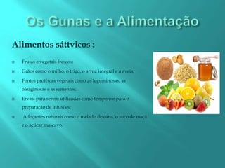Alimentos sáttvicos :
   Frutas e vegetais frescos;

   Grãos como o milho, o trigo, o arroz integral e a aveia;

   Fontes protéicas vegetais como as leguminosas, as
    oleaginosas e as sementes;

   Ervas, para serem utilizadas como tempero e para o
    preparação de infusões;

   Adoçantes naturais como o melado de cana, o suco de maçã
    e o açúcar mascavo.
 