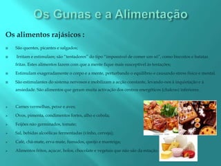 Os alimentos rajásicos :
   São quentes, picantes e salgados;

   Irritam e estimulam; são “tentadores” do tipo “impossível de comer um só”, como biscoitos e batatas
    fritas. Estes alimentos fazem com que a mente fique mais susceptível às tentações;

   Estimulam exageradamente o corpo e a mente, perturbando o equilíbrio e causando stress físico e mental.

   São estimulantes do sistema nervosos e mobilizam a acção constante, levando-nos à inquietação e à
    ansiedade. São alimentos que geram muita activação dos centros energéticos (chakras) inferiores.


   Carnes vermelhas, peixe e aves;

   Ovos, pimenta, condimentos fortes, alho e cebola;

   Feijões não germinados, tomate;

   Sal, bebidas alcoólicas fermentadas (vinho, cerveja);

   Café, chá-mate, erva-mate, fumados, queijo e manteiga;

   Alimentos fritos, açúcar, bolos, chocolate e vegetais que não são da estação.
 