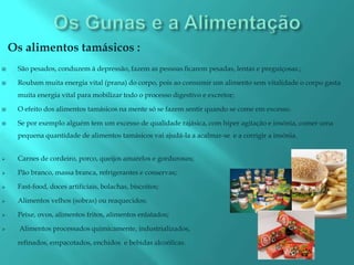 Os alimentos tamásicos :
    São pesados, conduzem à depressão, fazem as pessoas ficarem pesadas, lentas e preguiçosas.;

    Roubam muita energia vital (prana) do corpo, pois ao consumir um alimento sem vitalidade o corpo gasta
     muita energia vital para mobilizar todo o processo digestivo e excretor;

    O efeito dos alimentos tamásicos na mente só se fazem sentir quando se come em excesso.

    Se por exemplo alguém tem um excesso de qualidade rajásica, com hiper agitação e insónia, comer uma
     pequena quantidade de alimentos tamásicos vai ajudá-la a acalmar-se e a corrigir a insónia.


    Carnes de cordeiro, porco, queijos amarelos e gordurosos;

    Pão branco, massa branca, refrigerantes e conservas;

    Fast-food, doces artificiais, bolachas, biscoitos;

    Alimentos velhos (sobras) ou reaquecidos;

    Peixe, ovos, alimentos fritos, alimentos enlatados;

     Alimentos processados quimicamente, industrializados,

     refinados, empacotados, enchidos e bebidas alcoólicas.
 