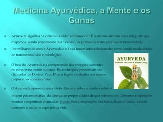    Ayurveda significa “a ciência da vida” em Sãnscrito. É o sistema de cura mais antigo do qual
    dispomos, sendo proveniente dos “Vedas”, os primeiros textos escritos da humanidade;

   Por milhares de anos a Ayurveda e o Yoga foram inter-relacionados como sendo modalidades
    de tratamento físico e psicológico.

   O base do Ayurveda é a compreensão das energias existentes
    no corpo e na mente humana. Estas energias primordiais são
    chamadas de Doshas: Vata, Pitta e Kapha existentes nos nossos
    corpos e no universo físico.

   O Ayurveda apresenta uma visão diferente sobre a mente e sobre a

    origem psicossomática da doença ao propor a idéia de que existem três diferentes disposições
    mentais e espirituais chamadas Gunas. Estas disposições são Satva, Rajas e Tamas, e estão
    inerentes a todos os aspectos da vida.
 