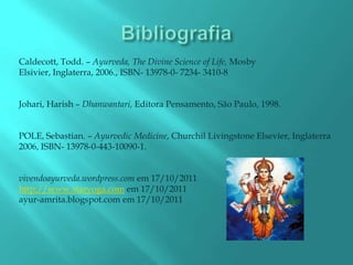 Caldecott, Todd. – Ayurveda, The Divine Science of Life, Mosby
Elsivier, Inglaterra, 2006., ISBN- 13978-0- 7234- 3410-8


Johari, Harish – Dhanwantari, Editora Pensamento, São Paulo, 1998.


POLE, Sebastian. – Ayurvedic Medicine, Churchil Livingstone Elsevier, Inglaterra
2006, ISBN- 13978-0-443-10090-1.


vivendoayurveda.wordpress.com em 17/10/2011
http://www.staryoga.com em 17/10/2011
ayur-amrita.blogspot.com em 17/10/2011
 