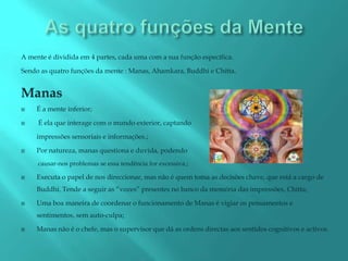 A mente é dividida em 4 partes, cada uma com a sua função específica.

Sendo as quatro funções da mente : Manas, Ahamkara, Buddhi e Chitta.


Manas
    É a mente inferior;

    É ela que interage com o mundo exterior, captando

     impressões sensoriais e informações.;

    Por natureza, manas questiona e duvida, podendo
     causar-nos problemas se essa tendência for excessiva.;

    Executa o papel de nos direccionar, mas não é quem toma as decisões chave, que está a cargo de
     Buddhi. Tende a seguir as “vozes” presentes no banco da memória das impressões, Chitta;

    Uma boa maneira de coordenar o funcionamento de Manas é vigiar os pensamentos e
     sentimentos, sem auto-culpa;

    Manas não é o chefe, mas o supervisor que dá as ordens directas aos sentidos cognitivos e activos .
 