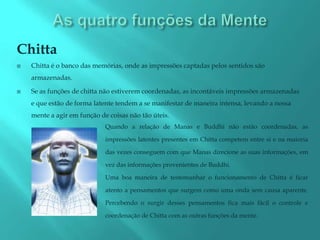 Chitta
   Chitta é o banco das memórias, onde as impressões captadas pelos sentidos são
    armazenadas.

   Se as funções de chitta não estiverem coordenadas, as incontáveis impressões armazenadas
    e que estão de forma latente tendem a se manifestar de maneira intensa, levando a nossa
    mente a agir em função de coisas não tão úteis.
                             Quando a relação de Manas e Buddhi não estão coordenadas, as

                             impressões latentes presentes em Chitta competem entre si e na maioria

                             das vezes conseguem com que Manas direcione as suas informações, em

                             vez das informações provenientes de Buddhi.

                             Uma boa maneira de testemunhar o funcionamento de Chitta é ficar

                             atento a pensamentos que surgem como uma onda sem causa aparente.

                             Percebendo o surgir desses pensamentos fica mais fácil o controle e

                             coordenação de Chitta com as outras funções da mente.
 