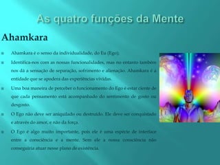 Ahamkara
   Ahamkara é o senso da individualidade, do Eu (Ego);

   Identifica-nos com as nossas funcionalidades, mas no entanto também
    nos dá a sensação de separação, sofrimento e alienação. Ahamkara é a
    entidade que se apodera das experiências vividas.

   Uma boa maneira de perceber o funcionamento do Ego é estar ciente de
    que cada pensamento está acompanhado do sentimento de gosto ou
    desgosto.

   O Ego não deve ser aniquilado ou destruído. Ele deve ser conquistado
    e através do amor, e não da força.

   O Ego é algo muito importante, pois ele é uma espécie de interface
    entre a consciência e a mente. Sem ele a nossa consciência não
    conseguiria atuar nesse plano de existência.
 