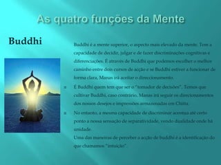 Buddhi       Buddhi é a mente superior, o aspecto mais elevado da mente. Tem a
             capacidade de decidir, julgar e de fazer discriminações cognitivas e
             diferenciações. É através de Buddhi que podemos escolher o melhor
             caminho entre dois cursos de acção e se Buddhi estiver a funcionar de
             forma clara, Manas irá aceitar o direccionamento.

            É Buddhi quem tem que ser o “tomador de decisões”. Temos que
             cultivar Buddhi, caso contrário, Manas irá seguir os direcionamentos
             dos nossos desejos e impressões armazenadas em Chitta.

            No entanto, a mesma capacidade de discriminar acentua até certo
             ponto a nossa sensação de separatividade, vendo dualidade onde há
             unidade.
             Uma das maneiras de perceber a acção de buddhi é a identificação do
             que chamamos “intuição”.
 