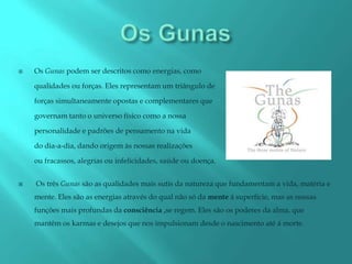    Os Gunas podem ser descritos como energias, como

    qualidades ou forças. Eles representam um triângulo de

    forças simultaneamente opostas e complementares que

    governam tanto o universo físico como a nossa

    personalidade e padrões de pensamento na vida

    do dia-a-dia, dando origem às nossas realizações

    ou fracassos, alegrias ou infelicidades, saúde ou doença.


   Os três Gunas são as qualidades mais sutis da natureza que fundamentam a vida, matéria e
    mente. Eles são as energias através do qual não só da mente á superfície, mas as nossas
    funções mais profundas da consciência ,se regem. Eles são os poderes da alma, que
    mantêm os karmas e desejos que nos impulsionam desde o nascimento até á morte.
 