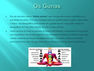    Eles são referidos como o "doshas mentais", uma vez que descrevem as qualidades e as
    actividades da mente. Viver em sociedade exige um equilíbrio entre os gunas, Sattva, Rajas
    e Tamas - um desequilíbrio pode resultar em agitação mental, o que pode resultar em
    desequilíbrio de Vata, Pitta e Kapha, levando a várias doenças.

   Assim, ao invés de tratar os sintomas da doença directamente, o tratamento em Ayurveda
    visa reequilibrar o seu doshas segundo a sua constituição (Prakriti), resultando num corpo
    e mente saudáveis Ao tornar-se familiarizado com o seu dosha e dosha mental cada
    pessoa pode levar uma vida que esteja mais em harmonia com sua natureza individual.
 