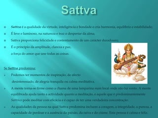    Sattva é a qualidade da virtude, inteligência e bondade e cria harmonia, equilíbrio e estabilidade;

   É leve e luminoso, na natureza e traz o despertar da alma;

   Sattva proporciona felicidade e contentamento de um carácter duradouro;

   É o princípio da amplitude, clareza e paz,

    a força do amor que une todas as coisas.



Se Sattva predomina:

   Podemos ter momentos de inspiração, de afecto

    desinteressado, de alegria tranquila ou calma meditativa.

   A mente torna-se firme como a chama de uma lamparina num local onde não há vento. A mente
    equilibrada ajuda tanto a actividade quanto a meditação, e aquele que é predominantemente
    Sattvico pode meditar com eficácia e é capaz de ter uma verdadeira concentração.

   As qualidades da pessoa na qual Sattva predomina incluem a coragem, a integridade, a pureza, a
    capacidade de perdoar e a ausência da paixão, da raiva e do ciúme. Esta pessoa é calma e feliz.
 