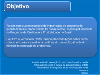 Objetivo
Falconi com sua metodologia de implantação do programa de
qualidade total e produtividade foi quem exerceu a principal influência
no Programa de Qualidade e Produtividade no Brasil.
Seu livro o Verdadeiro Poder ensina preciosas lições sobre como
colocar em prática a melhoria contínua do que se faz através do
método de resolução de problemas.
.
A cultura da não execução é uma coisa dramática, ainda
mais quando existe a cultura da procrastinação. O fato
fundamental é o seguinte: se eu não executar, nada
acontece
Falconi
 