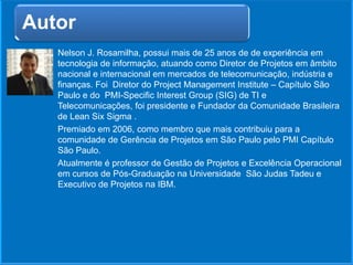 Nelson J. Rosamilha, possui mais de 25 anos de de experiência em
tecnologia de informação, atuando como Diretor de Projetos em âmbito
nacional e internacional em mercados de telecomunicação, indústria e
finanças. Foi Diretor do Project Management Institute – Capítulo São
Paulo e do PMI-Specific Interest Group (SIG) de TI e
Telecomunicações, foi presidente e Fundador da Comunidade Brasileira
de Lean Six Sigma .
Premiado em 2006, como membro que mais contribuiu para a
comunidade de Gerência de Projetos em São Paulo pelo PMI Capítulo
São Paulo.
Atualmente é professor de Gestão de Projetos e Excelência Operacional
em cursos de Pós-Graduação na Universidade São Judas Tadeu e
Executivo de Projetos na IBM.
Autor
 