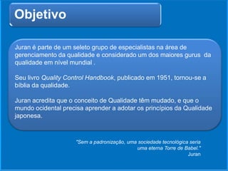 Objetivo
Juran é parte de um seleto grupo de especialistas na área de
gerenciamento da qualidade e considerado um dos maiores gurus da
qualidade em nível mundial .
Seu livro Quality Control Handbook, publicado em 1951, tornou-se a
bíblia da qualidade.
Juran acredita que o conceito de Qualidade têm mudado, e que o
mundo ocidental precisa aprender a adotar os princípios da Qualidade
japonesa.
"Sem a padronização, uma sociedade tecnológica seria
uma eterna Torre de Babel."
Juran
 