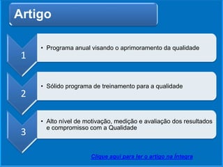 Artigo
1
• Programa anual visando o aprimoramento da qualidade
2
• Sólido programa de treinamento para a qualidade
3
• Alto nível de motivação, medição e avaliação dos resultados
e compromisso com a Qualidade
Clique aqui para ler o artigo na Íntegra
 