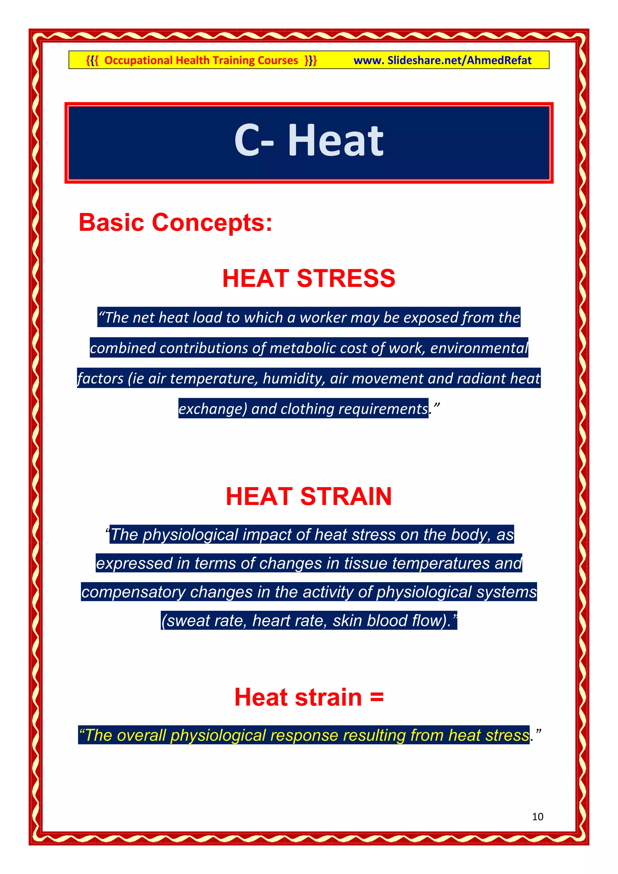 {{{ Occupational Health Training Courses }}}   www. Slideshare.net/AhmedRefat




                             C- Heat
Basic Concepts:

                          HEAT STRESS
   “The net heat load to which a worker may be exposed from the
 combined contributions of metabolic cost of work, environmental
factors (ie air temperature, humidity, air movement and radiant heat
                  exchange) and clothing requirements.”




                           HEAT STRAIN
    “The physiological impact of heat stress on the body, as
  expressed in terms of changes in tissue temperatures and
compensatory changes in the activity of physiological systems
               (sweat rate, heart rate, skin blood flow).”



                             Heat strain =
“The overall physiological response resulting from heat stress.”



                                                                                 11
 