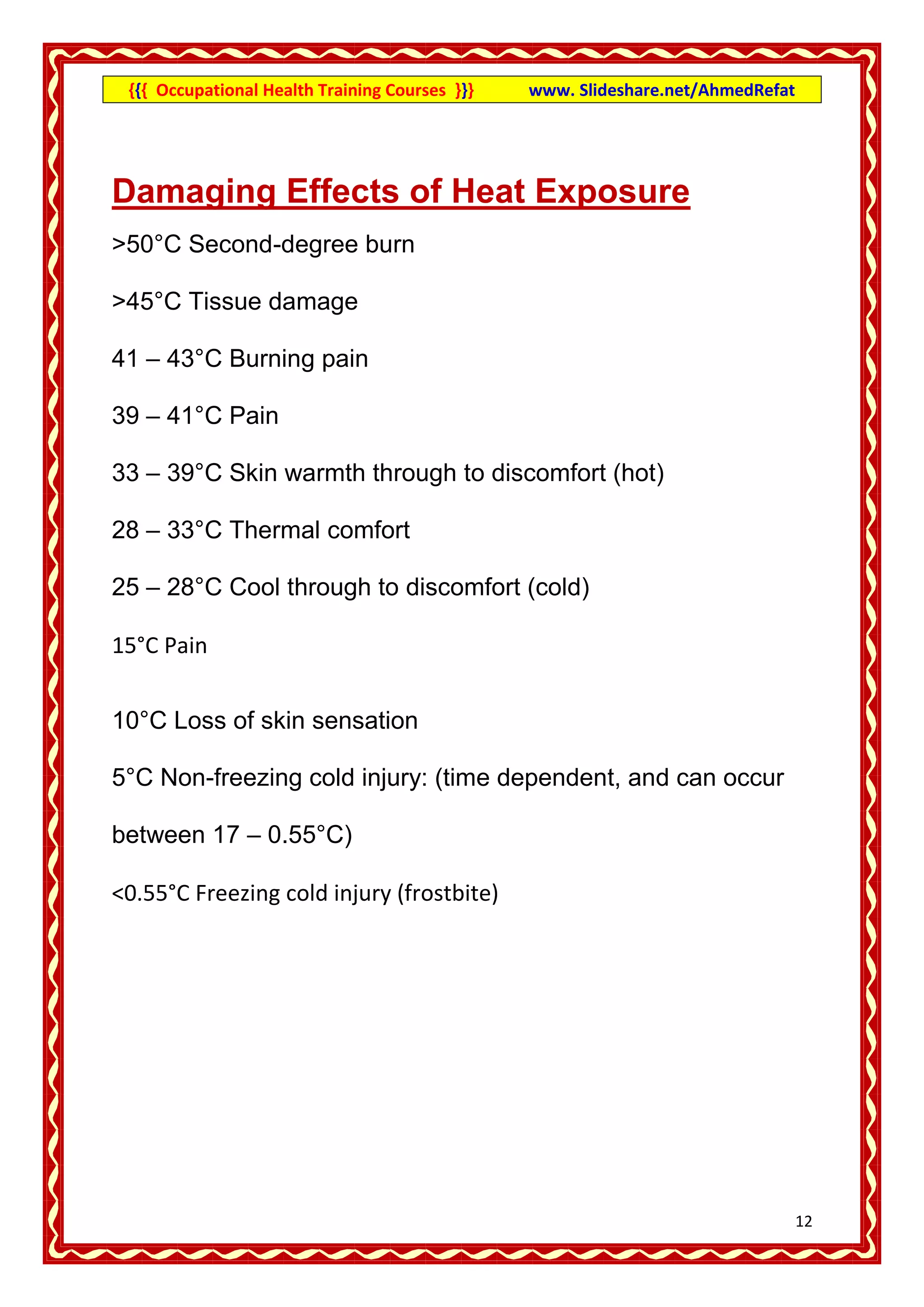 {{{ Occupational Health Training Courses }}}   www. Slideshare.net/AhmedRefat




Damaging Effects of Heat Exposure
>50°C Second-degree burn

>45°C Tissue damage

41 – 43°C Burning pain

39 – 41°C Pain

33 – 39°C Skin warmth through to discomfort (hot)

28 – 33°C Thermal comfort

25 – 28°C Cool through to discomfort (cold)

15°C Pain


10°C Loss of skin sensation

5°C Non-freezing cold injury: (time dependent, and can occur

between 17 – 0.55°C)

<0.55°C Freezing cold injury (frostbite)




                                                                                 12
 