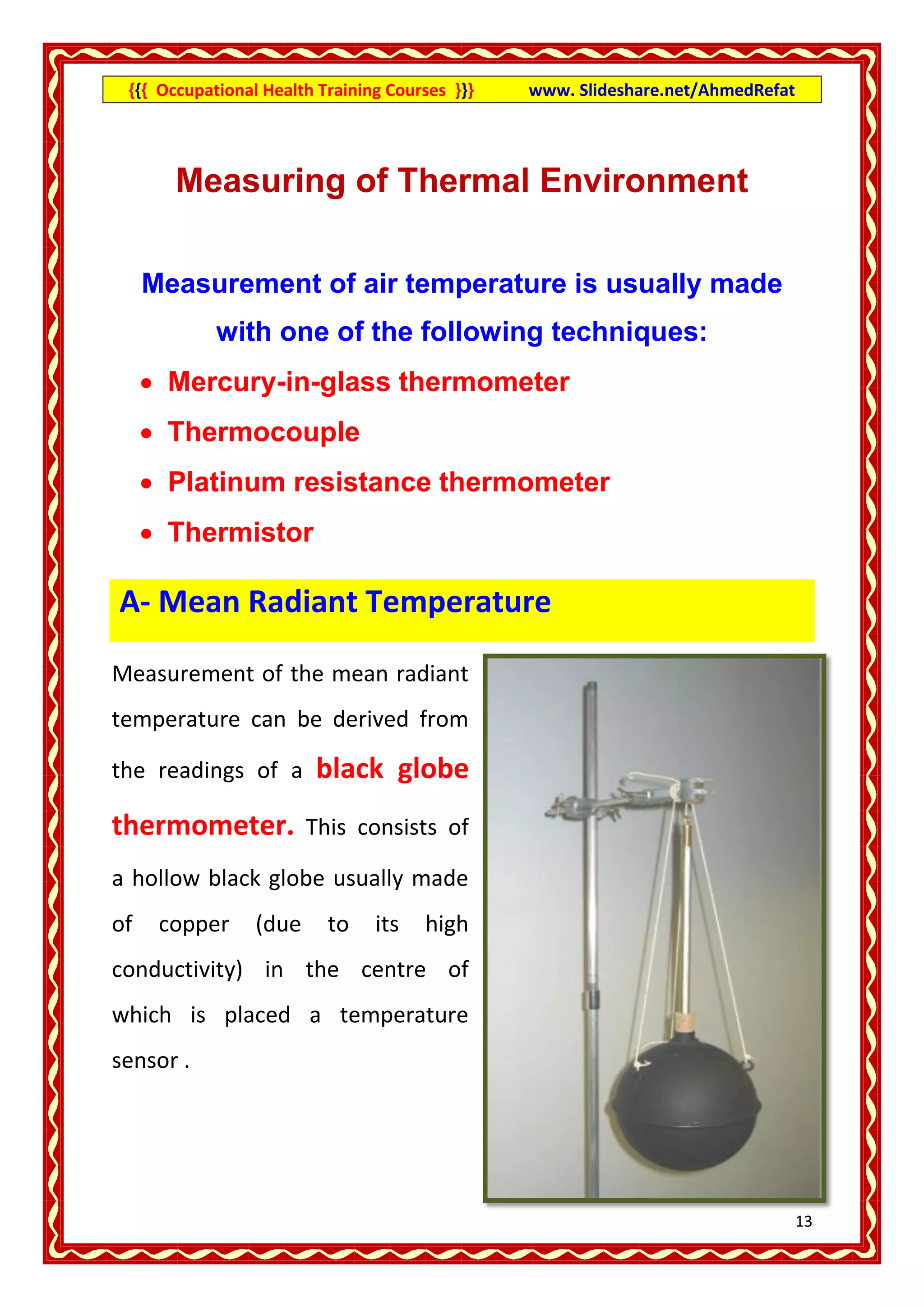 {{{ Occupational Health Training Courses }}}   www. Slideshare.net/AhmedRefat




       Measuring of Thermal Environment

     Measurement of air temperature is usually made
            with one of the following techniques:
      Mercury-in-glass thermometer
      Thermocouple
      Platinum resistance thermometer
      Thermistor

A- Mean Radiant Temperature

Measurement of the mean radiant
temperature can be derived from

the readings of a        black globe
thermometer.            This consists of

a hollow black globe usually made
of    copper     (due     to    its   high
conductivity) in the centre of
which is placed a temperature
sensor .




                                                                                 13
 