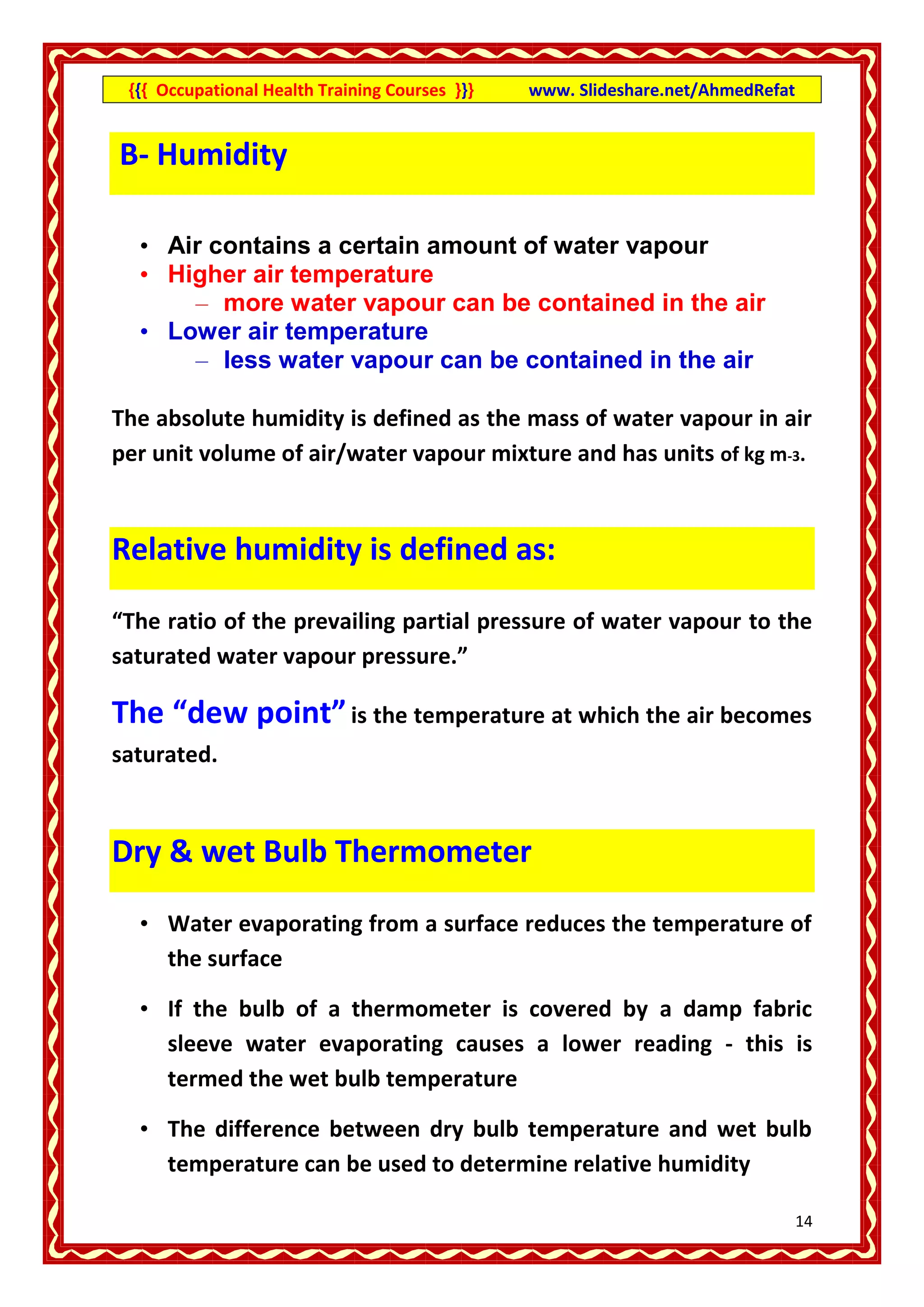 {{{ Occupational Health Training Courses }}}   www. Slideshare.net/AhmedRefat


B- Humidity

  • Air contains a certain amount of water vapour
  • Higher air temperature
      – more water vapour can be contained in the air
  • Lower air temperature
      – less water vapour can be contained in the air

The absolute humidity is defined as the mass of water vapour in air
per unit volume of air/water vapour mixture and has units of kg m-3.


Relative humidity is defined as:

“The ratio of the prevailing partial pressure of water vapour to the
saturated water vapour pressure.”

The “dew point” is the temperature at which the air becomes
saturated.



Dry & wet Bulb Thermometer

  • Water evaporating from a surface reduces the temperature of
    the surface

  • If the bulb of a thermometer is covered by a damp fabric
    sleeve water evaporating causes a lower reading - this is
    termed the wet bulb temperature

  • The difference between dry bulb temperature and wet bulb
    temperature can be used to determine relative humidity

                                                                                 14
 