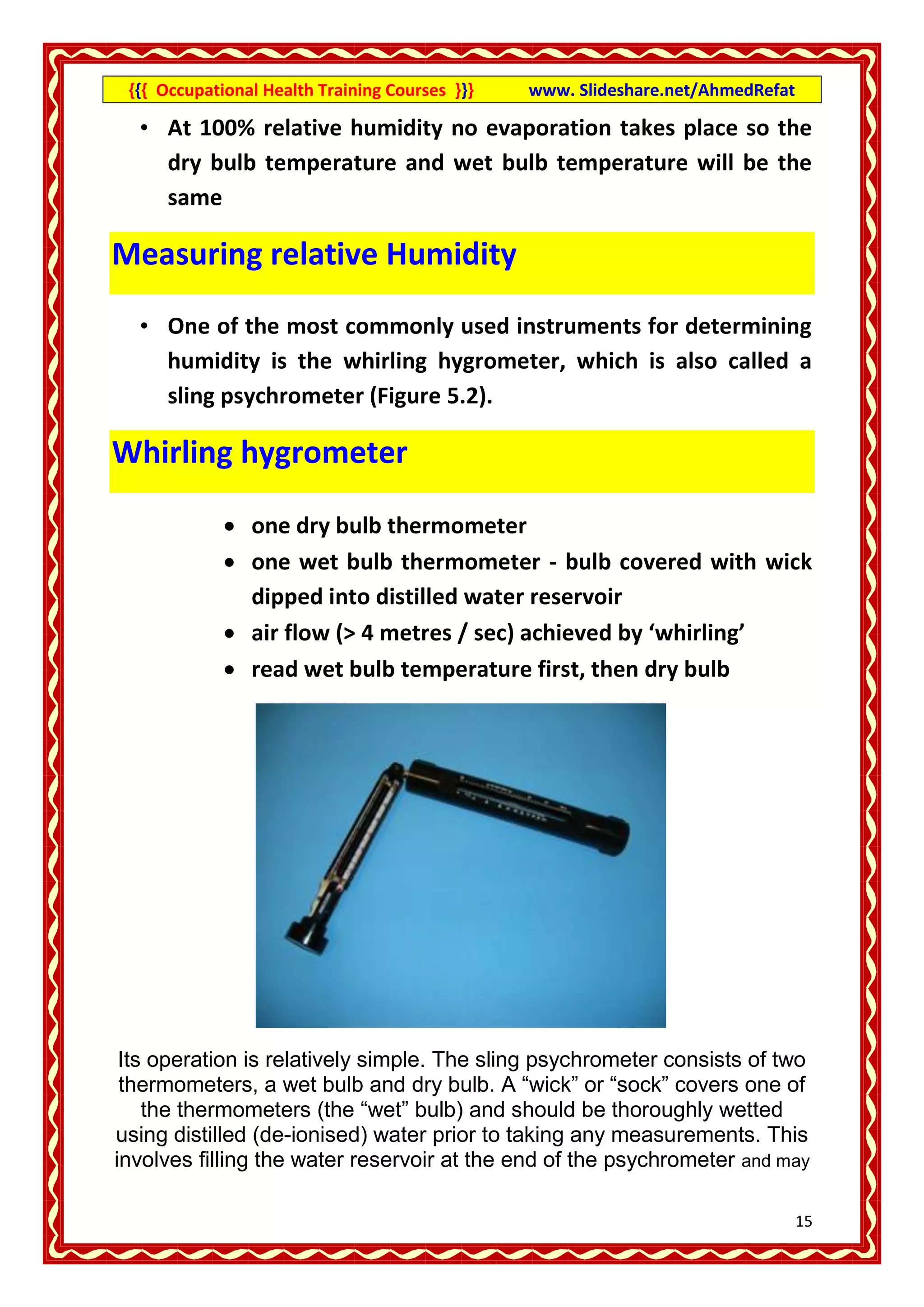 {{{ Occupational Health Training Courses }}}   www. Slideshare.net/AhmedRefat

  • At 100% relative humidity no evaporation takes place so the
    dry bulb temperature and wet bulb temperature will be the
    same

Measuring relative Humidity

  • One of the most commonly used instruments for determining
    humidity is the whirling hygrometer, which is also called a
    sling psychrometer (Figure 5.2).

Whirling hygrometer

              one dry bulb thermometer
              one wet bulb thermometer - bulb covered with wick
               dipped into distilled water reservoir
              air flow (> 4 metres / sec) achieved by ‘whirling’
              read wet bulb temperature first, then dry bulb




 Its operation is relatively simple. The sling psychrometer consists of two
 thermometers, a wet bulb and dry bulb. A “wick” or “sock” covers one of
    the thermometers (the “wet” bulb) and should be thoroughly wetted
using distilled (de-ionised) water prior to taking any measurements. This
involves filling the water reservoir at the end of the psychrometer and may

                                                                                 15
 