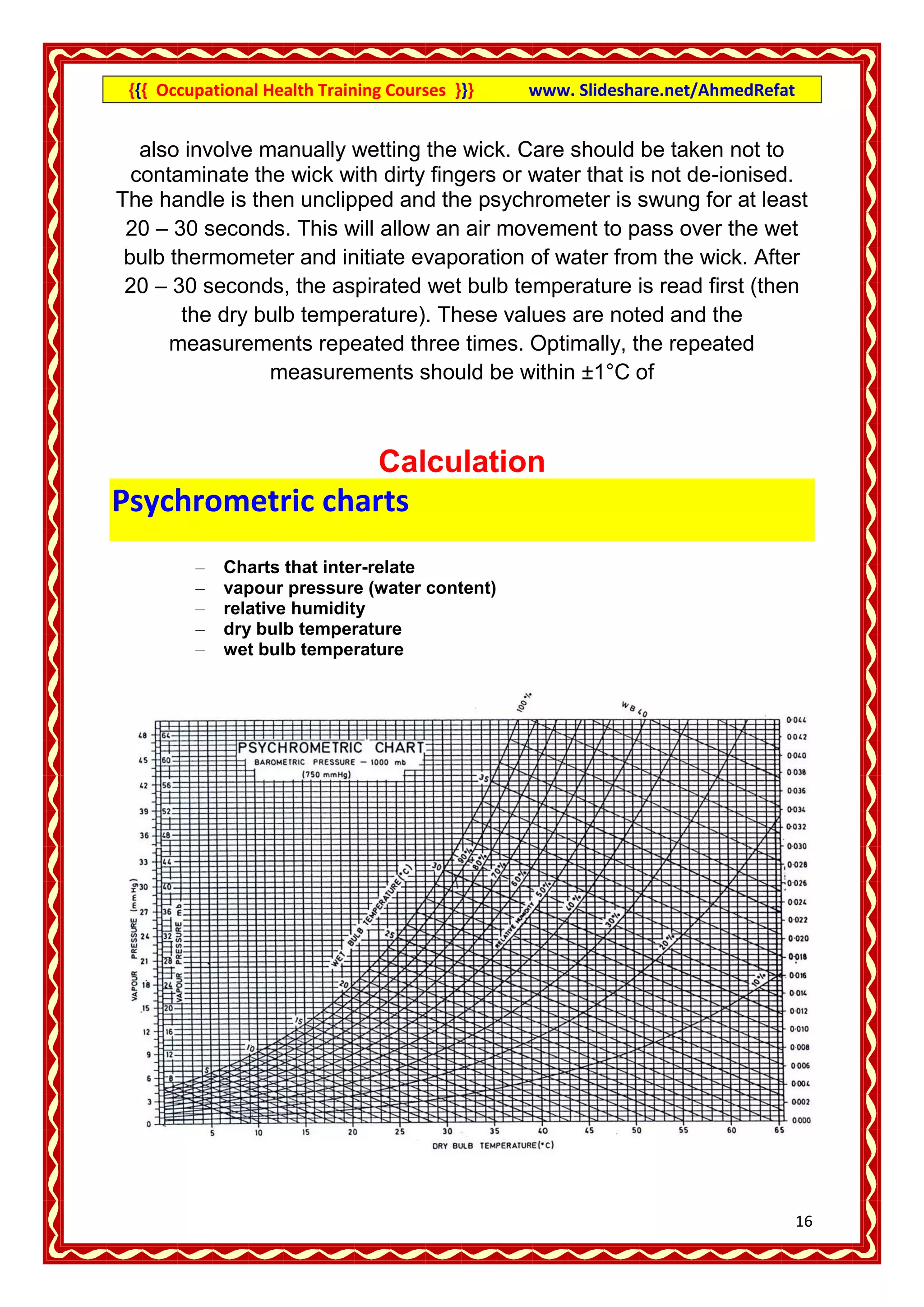 {{{ Occupational Health Training Courses }}}   www. Slideshare.net/AhmedRefat


   also involve manually wetting the wick. Care should be taken not to
  contaminate the wick with dirty fingers or water that is not de-ionised.
The handle is then unclipped and the psychrometer is swung for at least
 20 – 30 seconds. This will allow an air movement to pass over the wet
 bulb thermometer and initiate evaporation of water from the wick. After
 20 – 30 seconds, the aspirated wet bulb temperature is read first (then
       the dry bulb temperature). These values are noted and the
      measurements repeated three times. Optimally, the repeated
                 measurements should be within ±1°C of



                                Calculation
Psychrometric charts
         –   Charts that inter-relate
         –   vapour pressure (water content)
         –   relative humidity
         –   dry bulb temperature
         –   wet bulb temperature




                                                                                 16
 