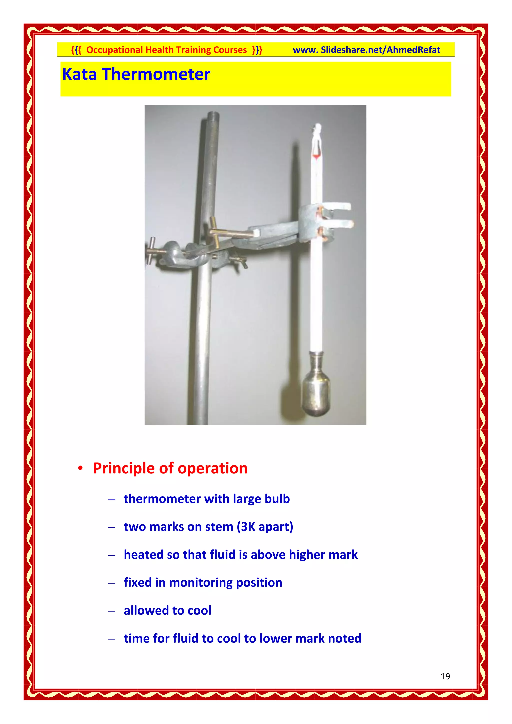 {{{ Occupational Health Training Courses }}}   www. Slideshare.net/AhmedRefat

Kata Thermometer




 • Principle of operation
        – thermometer with large bulb

        – two marks on stem (3K apart)

        – heated so that fluid is above higher mark

        – fixed in monitoring position

        – allowed to cool

        – time for fluid to cool to lower mark noted

                                                                                19
 