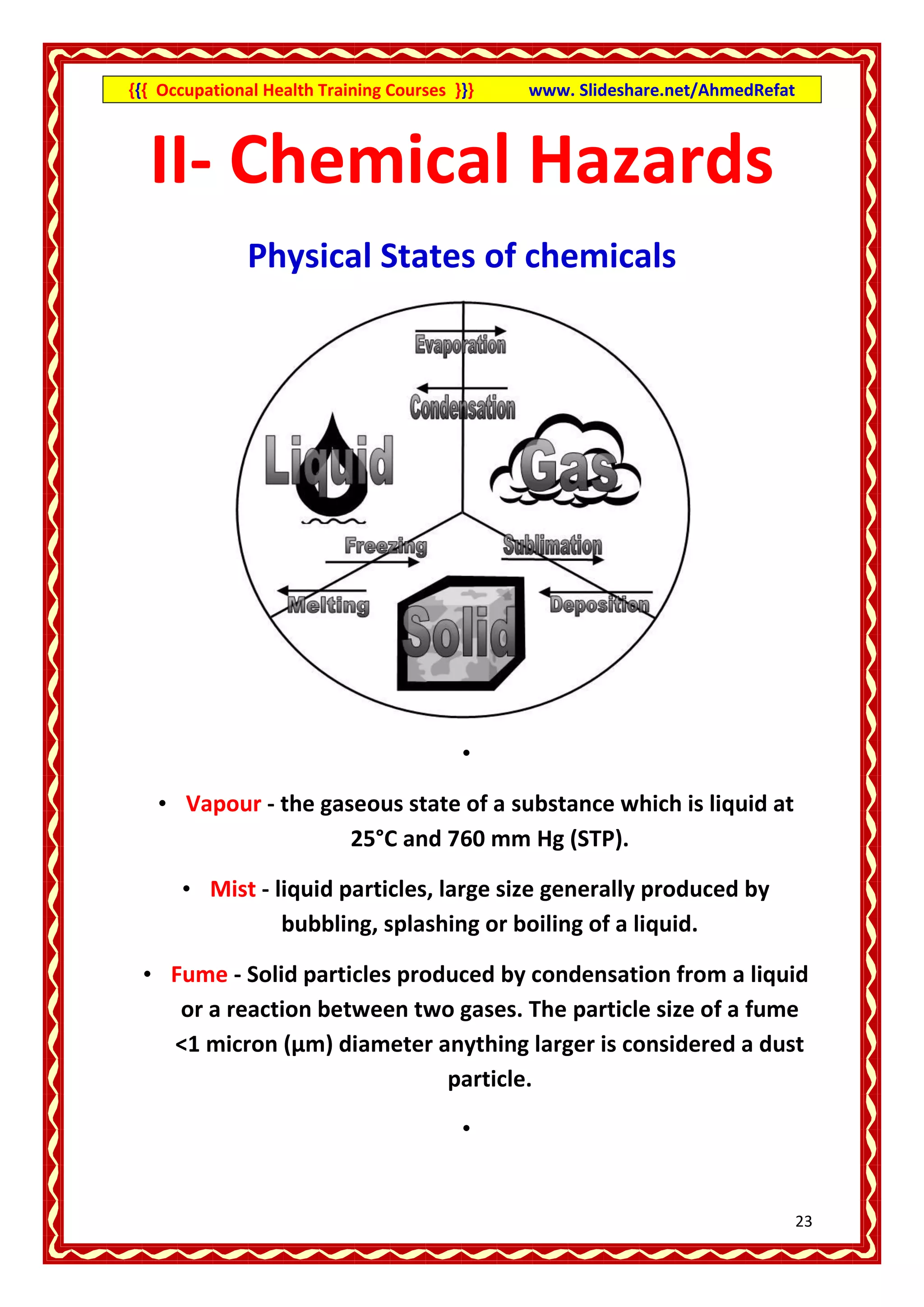 {{{ Occupational Health Training Courses }}}   www. Slideshare.net/AhmedRefat



  II- Chemical Hazards
               Physical States of chemicals




                                          •

   • Vapour - the gaseous state of a substance which is liquid at
                     25°C and 760 mm Hg (STP).

      • Mist - liquid particles, large size generally produced by
                bubbling, splashing or boiling of a liquid.

 • Fume - Solid particles produced by condensation from a liquid
    or a reaction between two gases. The particle size of a fume
   <1 micron (µm) diameter anything larger is considered a dust
                              particle.

                                          •


                                                                                23
 