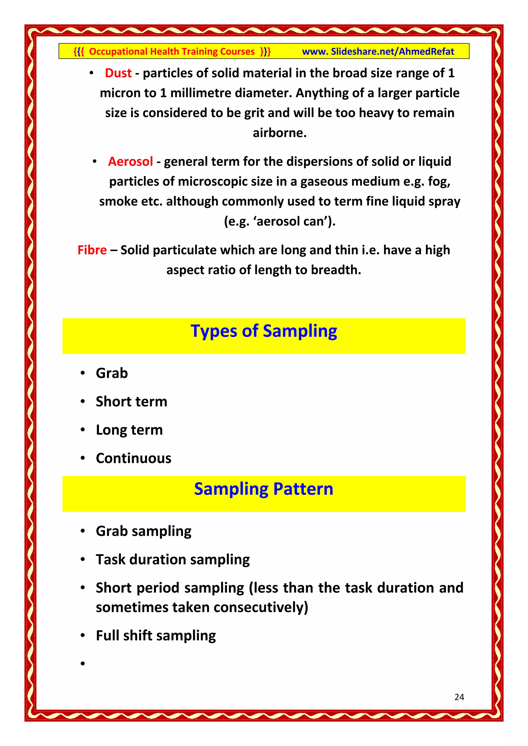 {{{ Occupational Health Training Courses }}}   www. Slideshare.net/AhmedRefat

     • Dust - particles of solid material in the broad size range of 1
       micron to 1 millimetre diameter. Anything of a larger particle
       size is considered to be grit and will be too heavy to remain
                                  airborne.

     • Aerosol - general term for the dispersions of solid or liquid
       particles of microscopic size in a gaseous medium e.g. fog,
      smoke etc. although commonly used to term fine liquid spray
                           (e.g. ‘aerosol can’).

Fibre – Solid particulate which are long and thin i.e. have a high
                aspect ratio of length to breadth.



                          Types of Sampling

 • Grab
 • Short term
 • Long term
 • Continuous
                          Sampling Pattern

 • Grab sampling
 • Task duration sampling
 • Short period sampling (less than the task duration and
   sometimes taken consecutively)
 • Full shift sampling
 •
                                                                                24
 