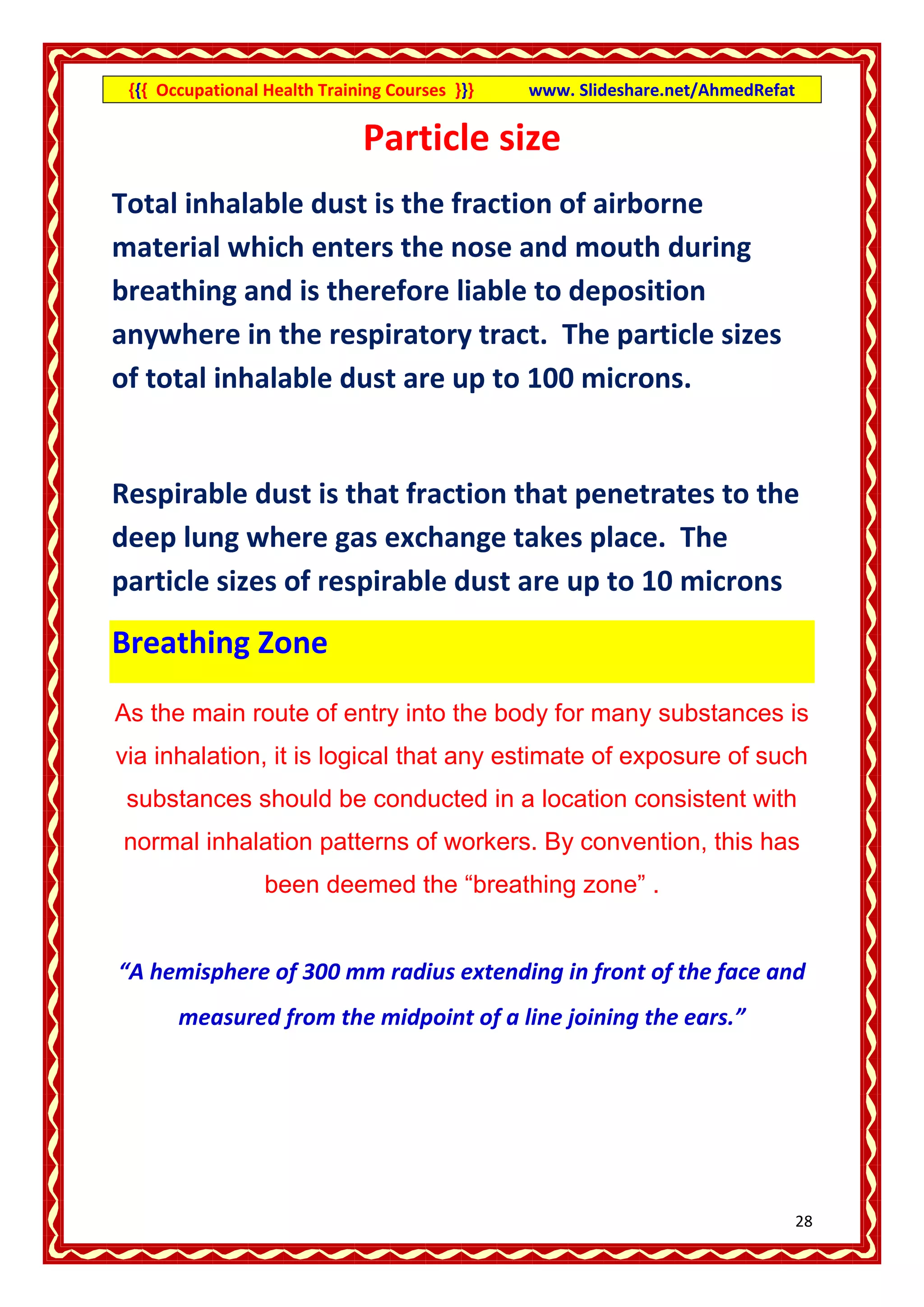 {{{ Occupational Health Training Courses }}}   www. Slideshare.net/AhmedRefat

                              Particle size
Total inhalable dust is the fraction of airborne
material which enters the nose and mouth during
breathing and is therefore liable to deposition
anywhere in the respiratory tract. The particle sizes
of total inhalable dust are up to 100 microns.


Respirable dust is that fraction that penetrates to the
deep lung where gas exchange takes place. The
particle sizes of respirable dust are up to 10 microns

Breathing Zone

As the main route of entry into the body for many substances is
via inhalation, it is logical that any estimate of exposure of such
 substances should be conducted in a location consistent with
normal inhalation patterns of workers. By convention, this has
                  been deemed the “breathing zone” .


“A hemisphere of 300 mm radius extending in front of the face and
       measured from the midpoint of a line joining the ears.”




                                                                                 28
 