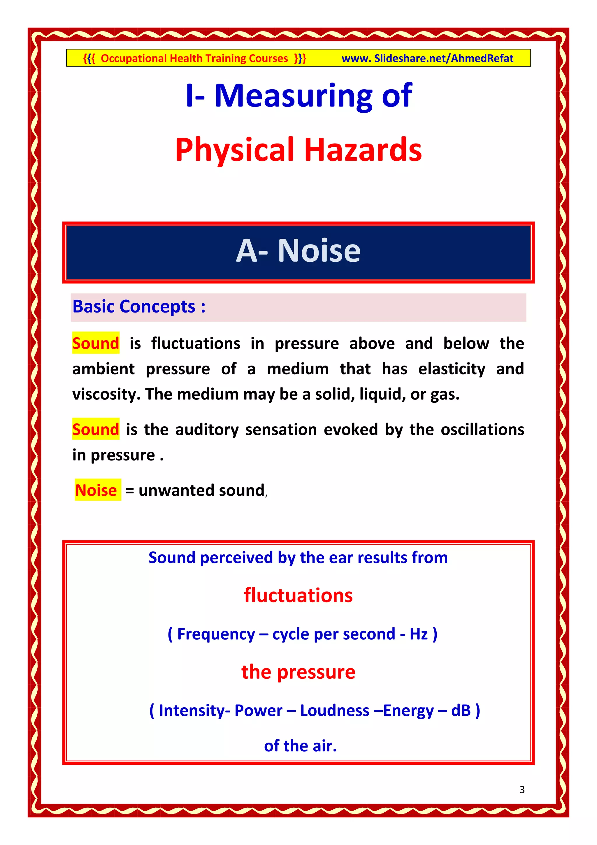 {{{ Occupational Health Training Courses }}}     www. Slideshare.net/AhmedRefat


                    I- Measuring of
                   Physical Hazards

                               A- Noise
Basic Concepts :
Sound is fluctuations in pressure above and below the
ambient pressure of a medium that has elasticity and
viscosity. The medium may be a solid, liquid, or gas.
Sound is the auditory sensation evoked by the oscillations
in pressure .
Noise = unwanted sound,


             Sound perceived by the ear results from

                                fluctuations
                 ( Frequency – cycle per second - Hz )

                                the pressure
              ( Intensity- Power – Loudness –Energy – dB )
                                    of the air.

                                                                                   3
 