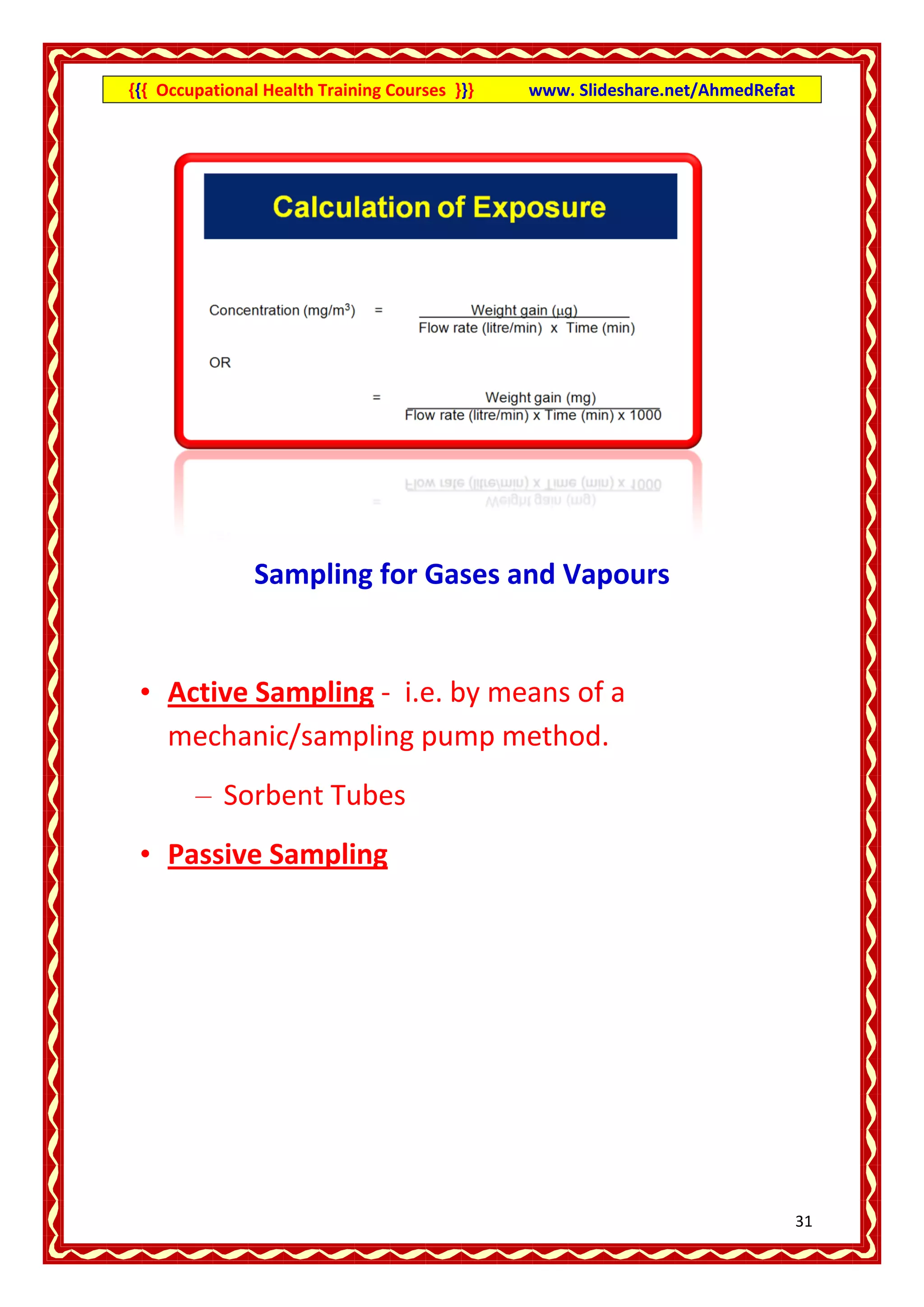 {{{ Occupational Health Training Courses }}}   www. Slideshare.net/AhmedRefat




                Sampling for Gases and Vapours


 • Active Sampling - i.e. by means of a
   mechanic/sampling pump method.
        – Sorbent Tubes
 • Passive Sampling




                                                                                31
 