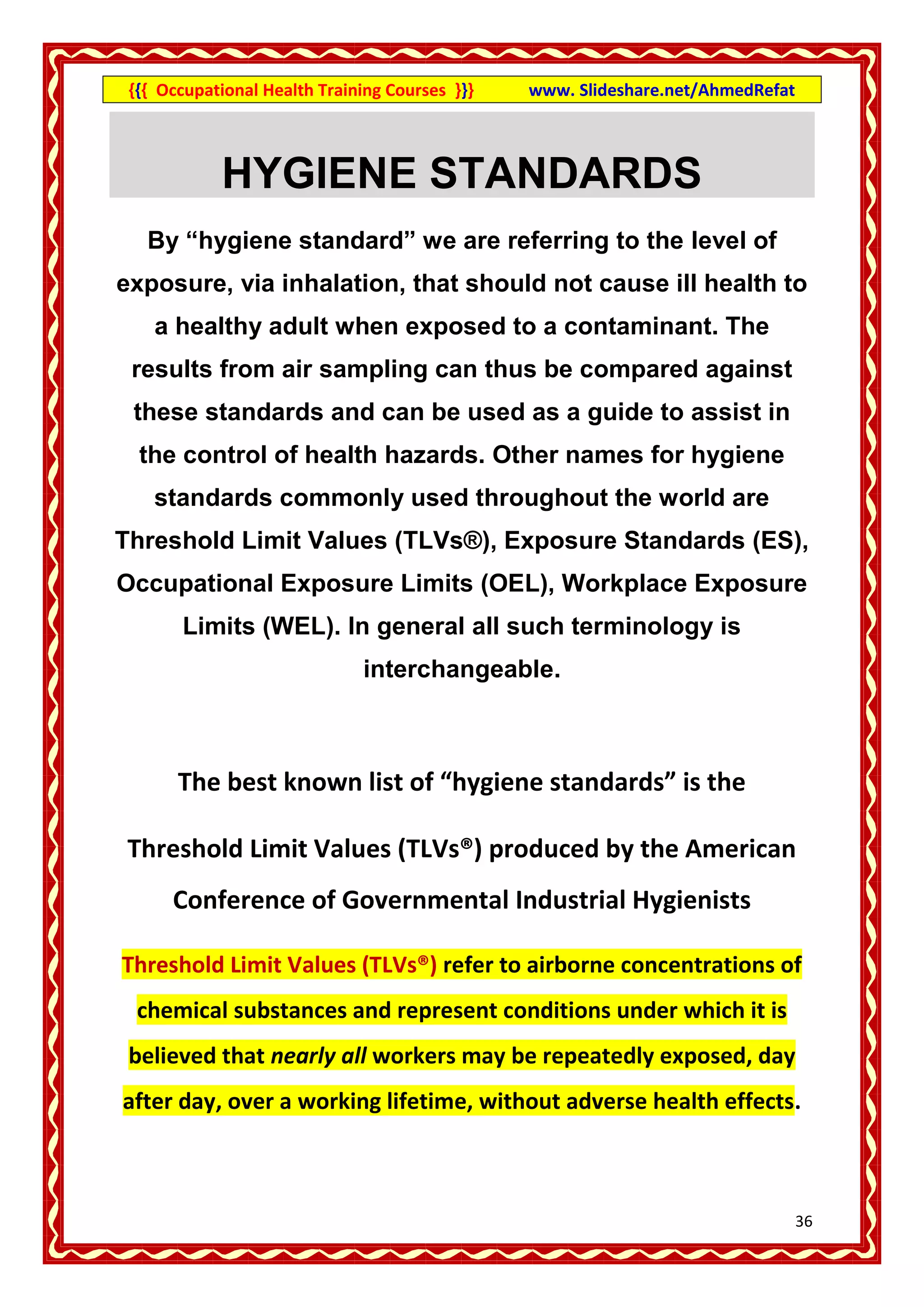 {{{ Occupational Health Training Courses }}}   www. Slideshare.net/AhmedRefat



            HYGIENE STANDARDS
   By “hygiene standard” we are referring to the level of
exposure, via inhalation, that should not cause ill health to
    a healthy adult when exposed to a contaminant. The
 results from air sampling can thus be compared against
 these standards and can be used as a guide to assist in
  the control of health hazards. Other names for hygiene
    standards commonly used throughout the world are
Threshold Limit Values (TLVs®), Exposure Standards (ES),
Occupational Exposure Limits (OEL), Workplace Exposure
       Limits (WEL). In general all such terminology is
                              interchangeable.



       The best known list of “hygiene standards” is the

 Threshold Limit Values (TLVs®) produced by the American
      Conference of Governmental Industrial Hygienists

Threshold Limit Values (TLVs®) refer to airborne concentrations of
  chemical substances and represent conditions under which it is
 believed that nearly all workers may be repeatedly exposed, day
after day, over a working lifetime, without adverse health effects.



                                                                                 36
 