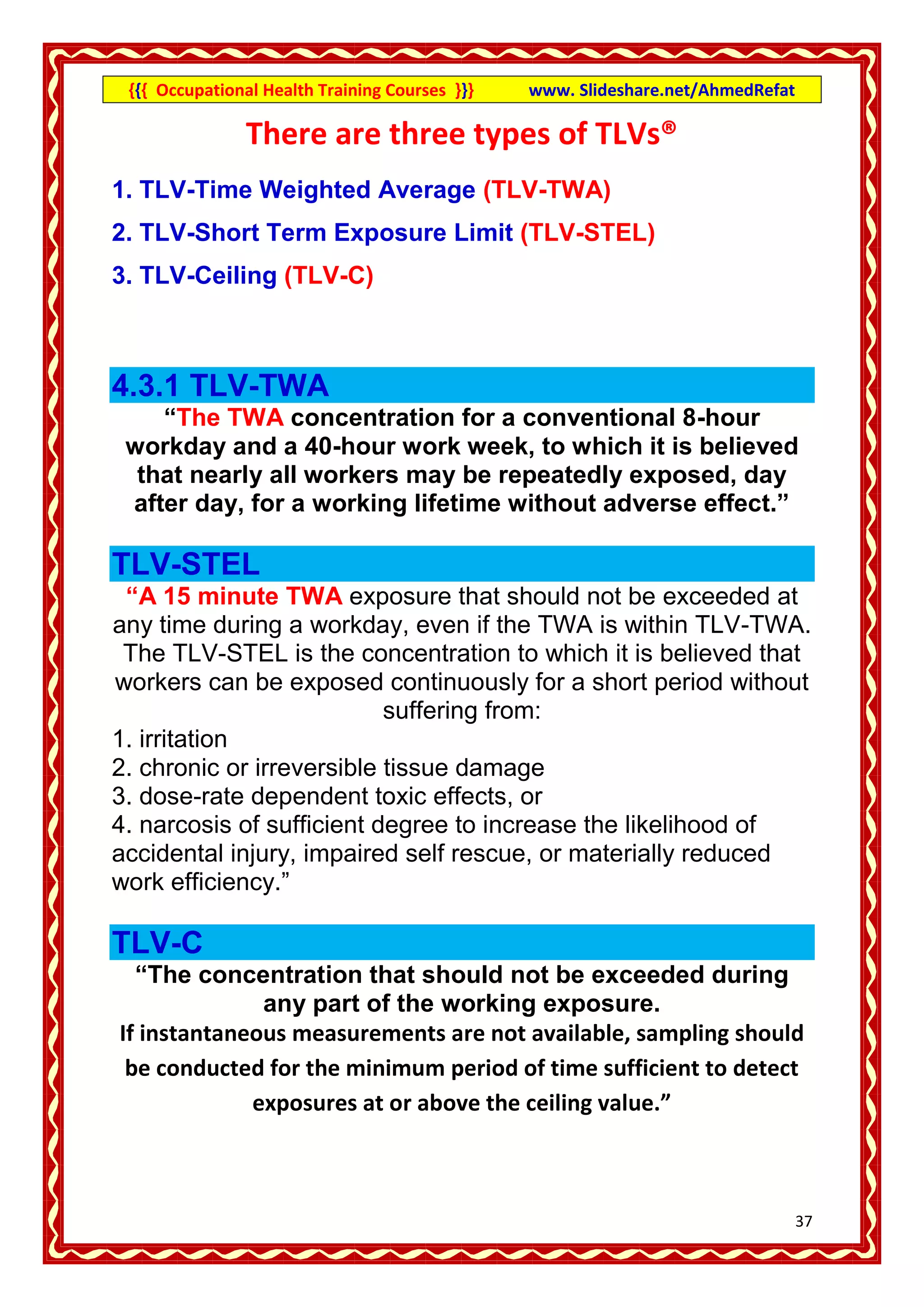 {{{ Occupational Health Training Courses }}}   www. Slideshare.net/AhmedRefat

               There are three types of TLVs®
1. TLV-Time Weighted Average (TLV-TWA)
2. TLV-Short Term Exposure Limit (TLV-STEL)
3. TLV-Ceiling (TLV-C)



4.3.1 TLV-TWA
    “The TWA concentration for a conventional 8-hour
 workday and a 40-hour work week, to which it is believed
  that nearly all workers may be repeatedly exposed, day
 after day, for a working lifetime without adverse effect.”

TLV-STEL
 “A 15 minute TWA exposure that should not be exceeded at
any time during a workday, even if the TWA is within TLV-TWA.
 The TLV-STEL is the concentration to which it is believed that
workers can be exposed continuously for a short period without
                           suffering from:
1. irritation
2. chronic or irreversible tissue damage
3. dose-rate dependent toxic effects, or
4. narcosis of sufficient degree to increase the likelihood of
accidental injury, impaired self rescue, or materially reduced
work efficiency.”

TLV-C
  “The concentration that should not be exceeded during
              any part of the working exposure.
If instantaneous measurements are not available, sampling should
 be conducted for the minimum period of time sufficient to detect
             exposures at or above the ceiling value.”



                                                                                 37
 