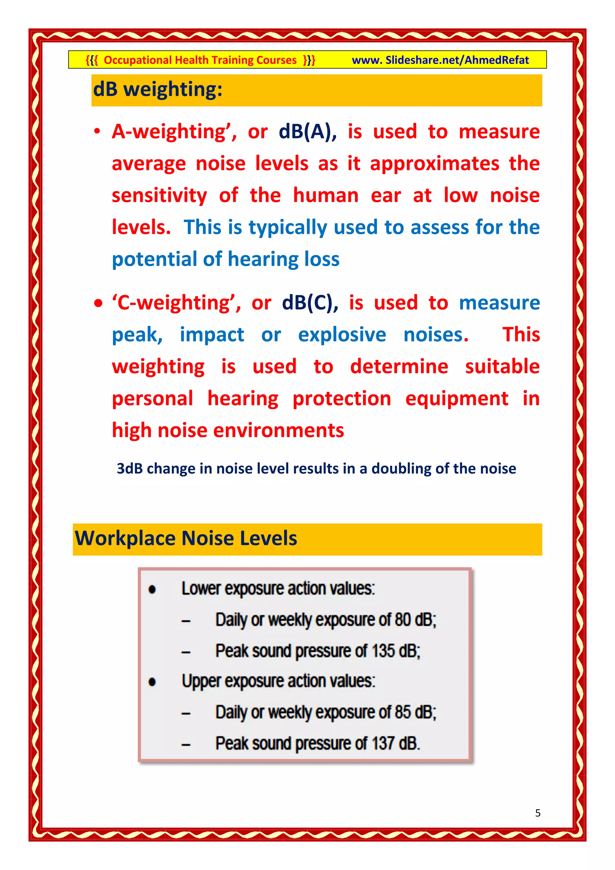 {{{ Occupational Health Training Courses }}}   www. Slideshare.net/AhmedRefat

  dB weighting:
  • A-weighting’, or dB(A), is used to measure
    average noise levels as it approximates the
    sensitivity of the human ear at low noise
    levels. This is typically used to assess for the
    potential of hearing loss
   ‘C-weighting’, or dB(C), is used to measure
    peak, impact or explosive noises. This
    weighting is used to determine suitable
    personal hearing protection equipment in
    high noise environments
      3dB change in noise level results in a doubling of the noise



Workplace Noise Levels




                                                                                 5
 
