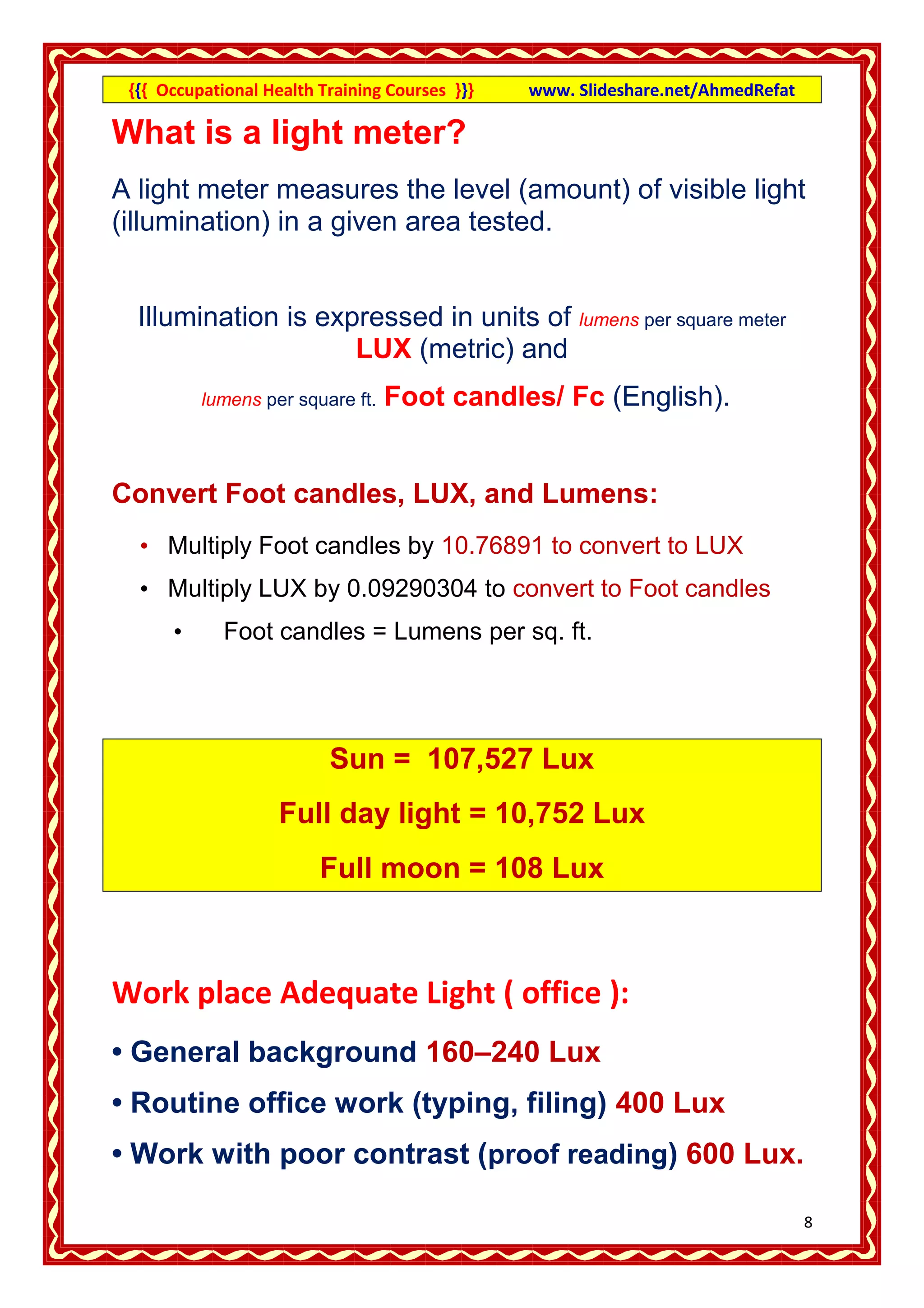 {{{ Occupational Health Training Courses }}}   www. Slideshare.net/AhmedRefat

What is a light meter?
A light meter measures the level (amount) of visible light
(illumination) in a given area tested.


  Illumination is expressed in units of lumens per square meter
                     LUX (metric) and
          lumens per square ft.   Foot candles/ Fc (English).


Convert Foot candles, LUX, and Lumens:
  • Multiply Foot candles by 10.76891 to convert to LUX
  • Multiply LUX by 0.09290304 to convert to Foot candles
      •      Foot candles = Lumens per sq. ft.




                          Sun = 107,527 Lux
                    Full day light = 10,752 Lux
                         Full moon = 108 Lux



Work place Adequate Light ( office ):
• General background 160–240 Lux
• Routine office work (typing, filing) 400 Lux
• Work with poor contrast (proof reading) 600 Lux.

                                                                                 8
 