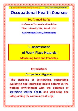{{{ Occupational Health Training Courses }}}   www. Slideshare.net/AhmedRefat


 Occupational Health Courses
                          Dr. Ahmed-Refat
                 Professor of Occupational Medicine
                 Tibah University, KSA, March ,2012
                  www.SlideShare.net/AhmedRefat




                           1- Assessment
                 of Work Place Hazards:
               Measuring Tools and Principles


                               Introduction:
                       Occupational Hygiene:
"The discipline of anticipating, recognizing,
evaluating and controlling health hazards in the
working environment with the objective of
protecting worker health and well-being and
safeguarding the community at large.

                                                                                 1
 