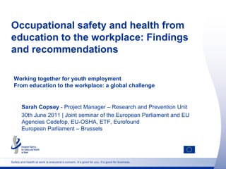 Occupational safety and health from
education to the workplace: Findings
and recommendations

  Working together for youth employment
  From education to the workplace: a global challenge


       Sarah Copsey - Project Manager – Research and Prevention Unit
       30th June 2011 | Joint seminar of the European Parliament and EU
       Agencies Cedefop, EU-OSHA, ETF, Eurofound
       European Parliament – Brussels




Safety and health at work is everyone’s concern. It’s good for you. It’s good for business.
 
