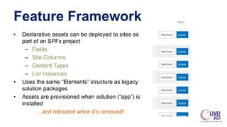 Feature Framework
• Declarative assets can be deployed to sites as
part of an SPFx project
– Fields
– Site Columns
– Conte...
