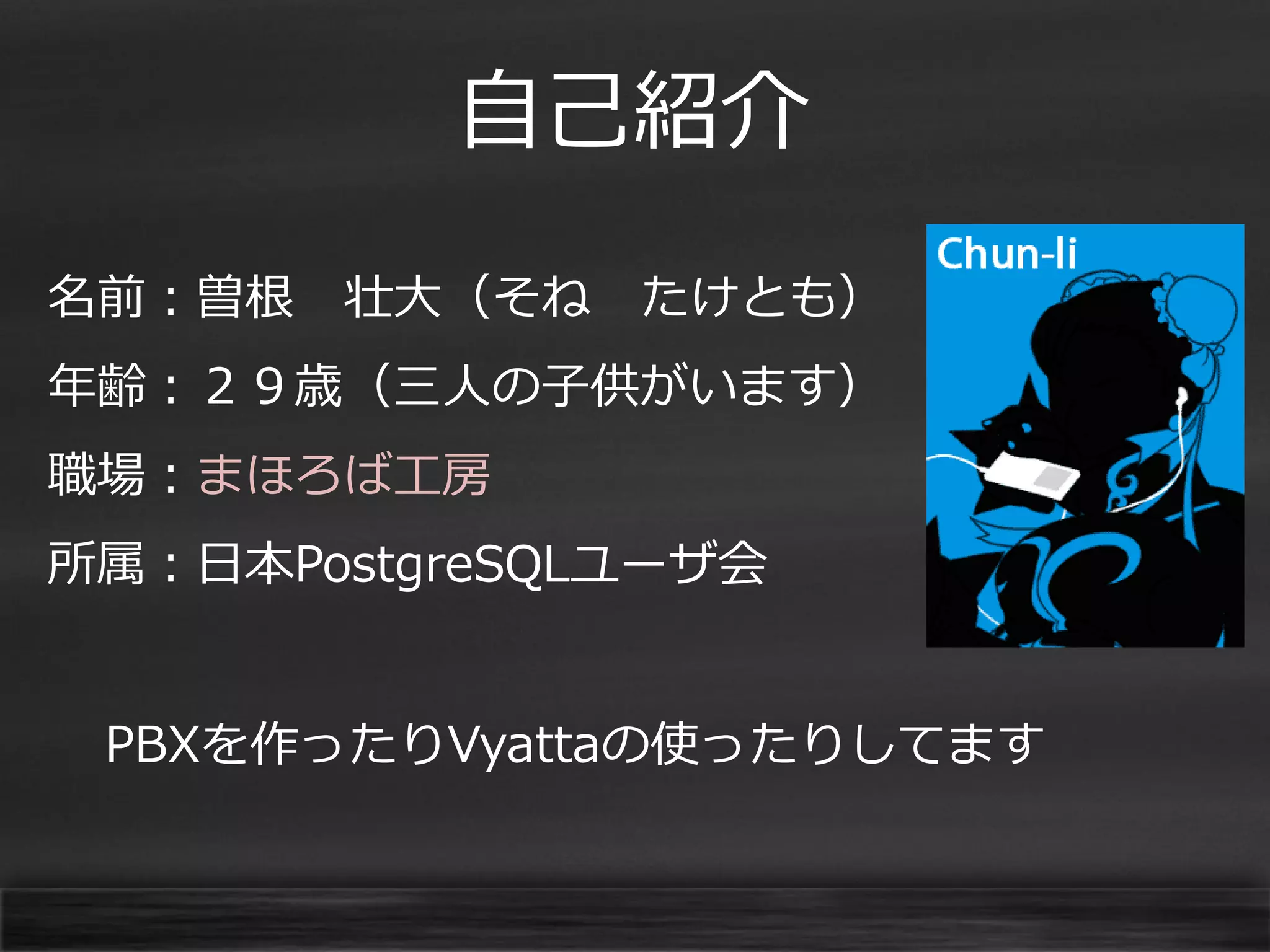 自己紹介
名前：曽根

壮大（そね

たけとも）

年齢：２９歳（三人の子供がいます）
職場：まほろば工房

所属：日本PostgreSQLユーザ会
PBXを作ったりVyattaの使ったりしてます

 
