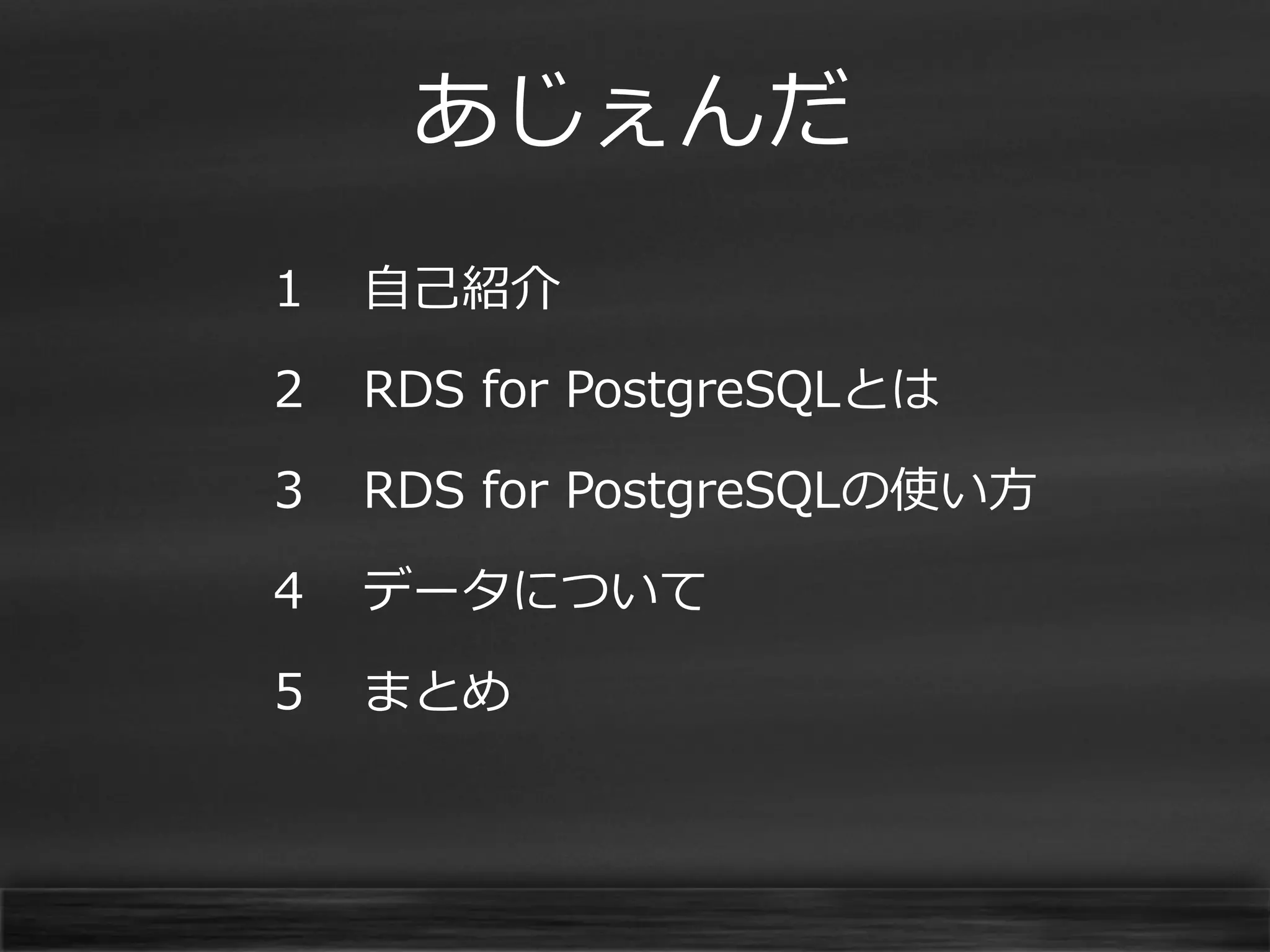 あじぇんだ
１

自己紹介

２

RDS for PostgreSQLとは

３

RDS for PostgreSQLの使い方

４

データについて

５

まとめ

 