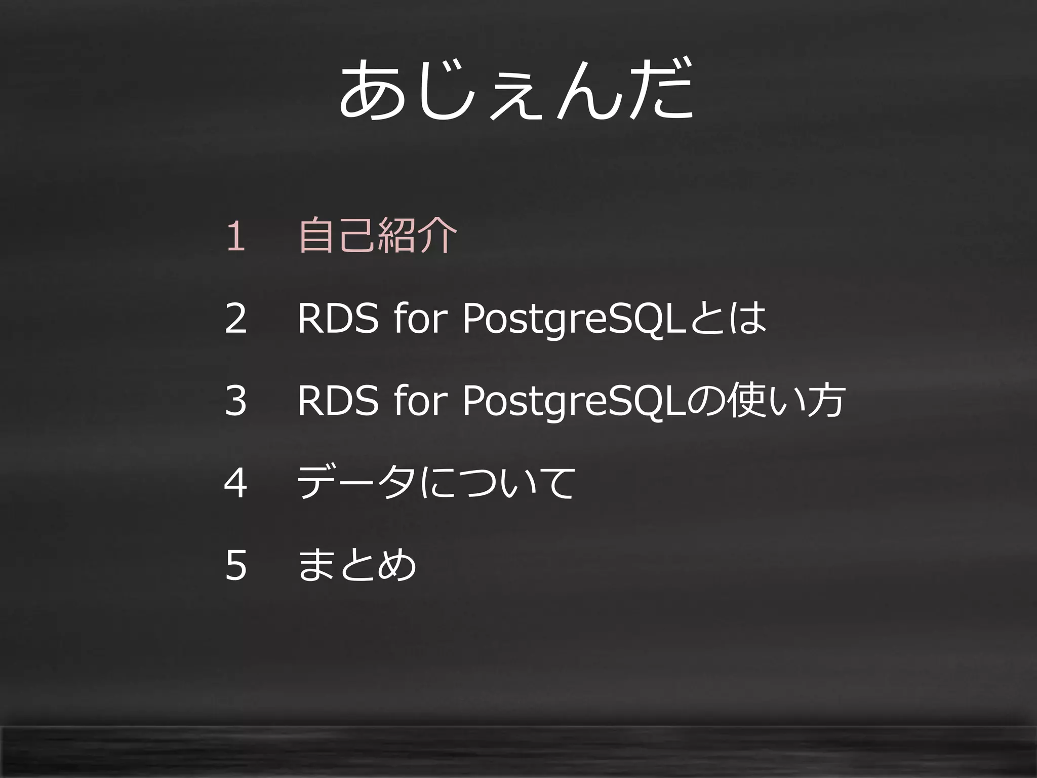 あじぇんだ
１

自己紹介

２

RDS for PostgreSQLとは

３

RDS for PostgreSQLの使い方

４

データについて

５

まとめ

 