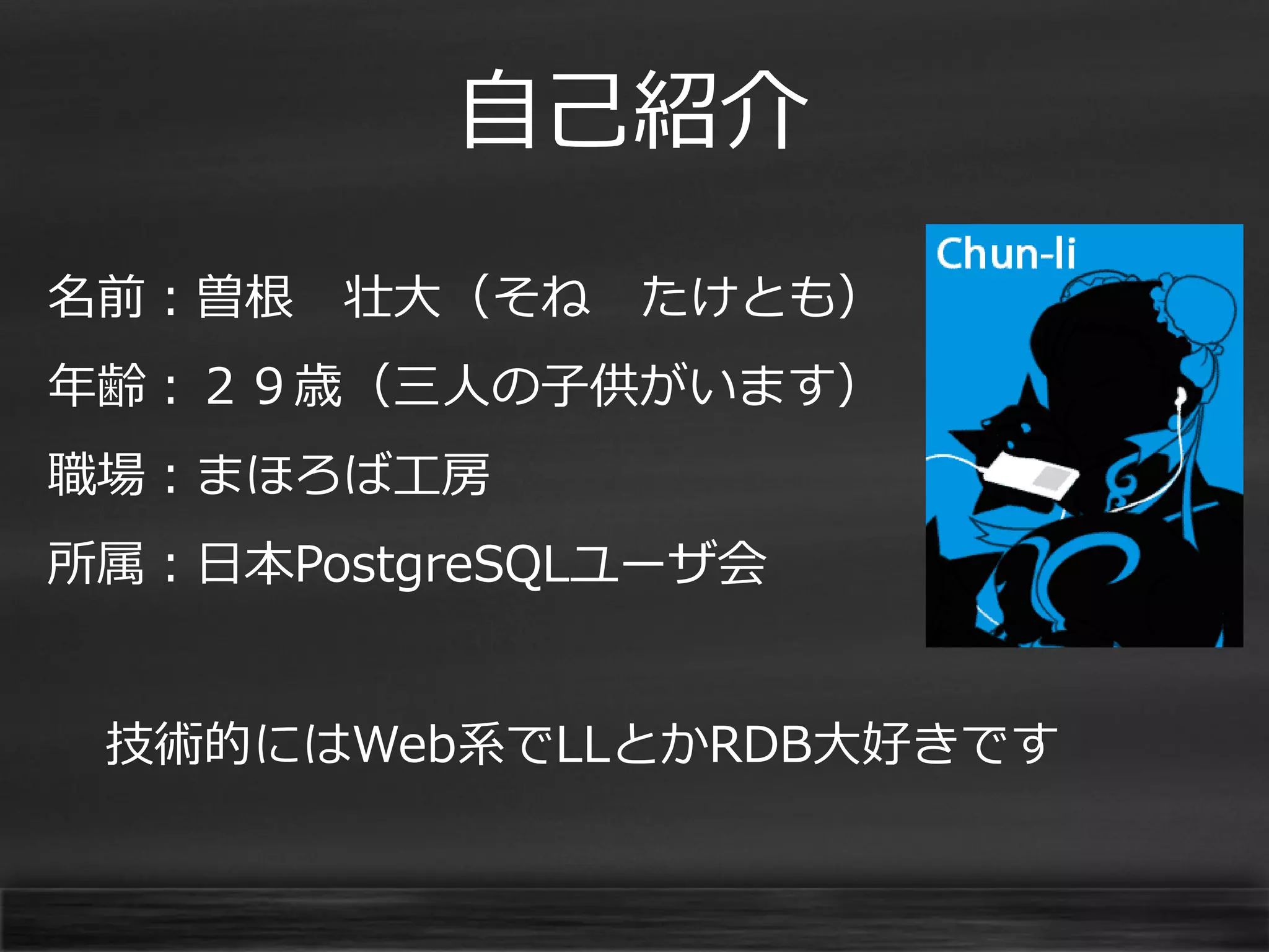 自己紹介
名前：曽根

壮大（そね

たけとも）

年齢：２９歳（三人の子供がいます）
職場：まほろば工房

所属：日本PostgreSQLユーザ会
技術的にはWeb系でLLとかRDB大好きです

 