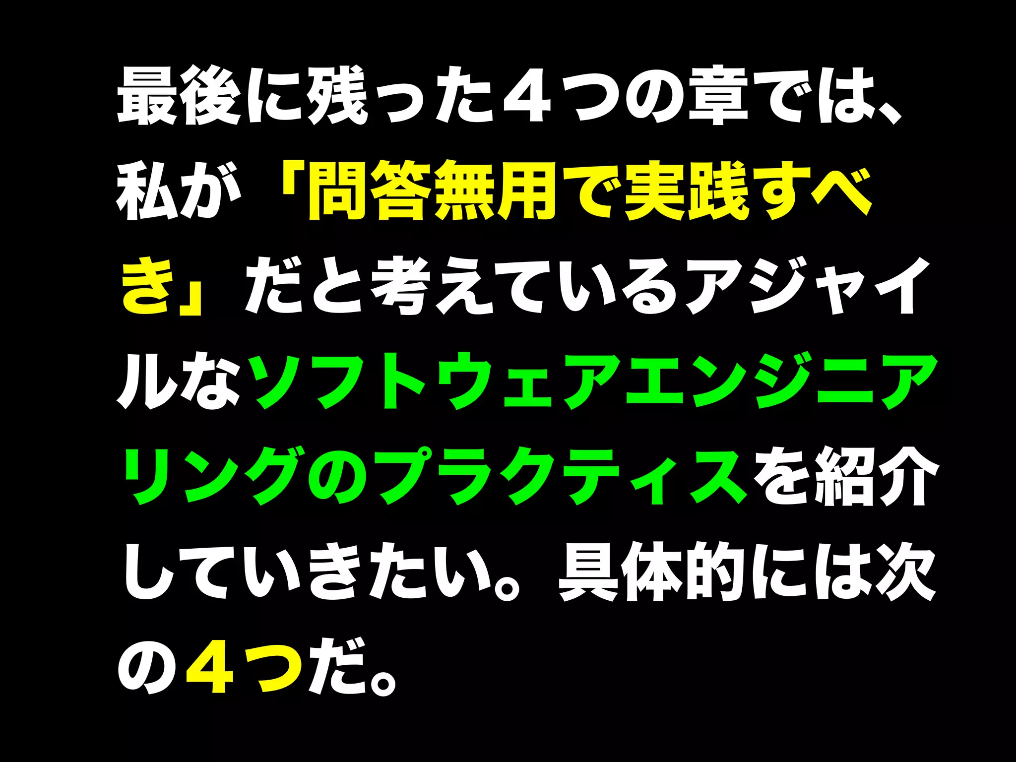 最後に残った４つの章では、
私が「問答無用で実践すべ
き」だと考えているアジャイ
ルなソフトウェアエンジニア
リングのプラクティスを紹介
していきたい。具体的には次
の４つだ。

 