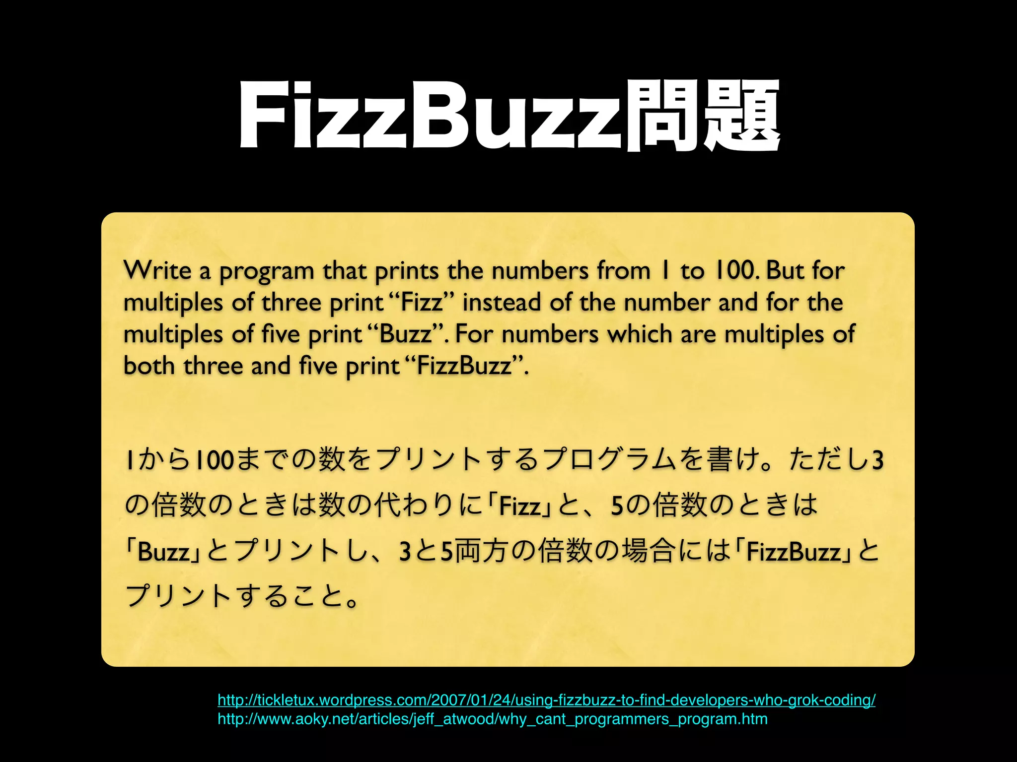 FizzBuzz問題
Write a program that prints the numbers from 1 to 100. But for
multiples of three print “Fizz” instead of the number and for the
multiples of ﬁve print “Buzz”. For numbers which are multiples of
both three and ﬁve print “FizzBuzz”.
1から100までの数をプリントするプログラムを書け。ただし3
の倍数のときは数の代わりに｢Fizz｣と、5の倍数のときは
｢Buzz｣とプリントし、3と5両方の倍数の場合には｢FizzBuzz｣と
プリントすること。

http://tickletux.wordpress.com/2007/01/24/using-ﬁzzbuzz-to-ﬁnd-developers-who-grok-coding/
http://www.aoky.net/articles/jeff_atwood/why_cant_programmers_program.htm

 