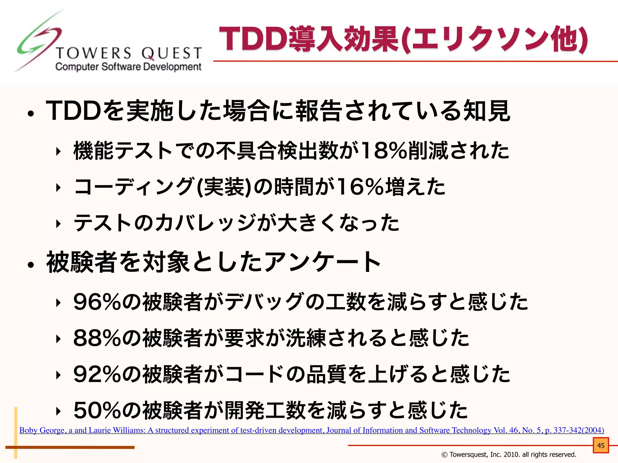 TDD導入効果(エリクソン他)

• TDDを実施した場合に報告されている知見
‣

機能テストでの不具合検出数が18%削減された

‣

コーディング(実装)の時間が16％増えた

‣

テストのカバレッジが大きくなった

• 被験者を対象としたアンケート
‣

96%の被験者がデバッグの工数を減らすと感じた

‣

88%の被験者が要求が洗練されると感じた

‣

92%の被験者がコードの品質を上げると感じた

‣

50%の被験者が開発工数を減らすと感じた

Boby George, a and Laurie Williams: A structured experiment of test-driven development, Journal of Information and Software Technology Vol. 46, No. 5, p. 337-342(2004)
45
© Towersquest, Inc. 2010. all rights reserved.

 